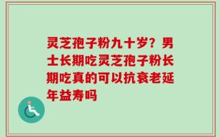灵芝孢子粉九十岁？男士长期吃灵芝孢子粉长期吃真的可以抗衰老延年益寿吗