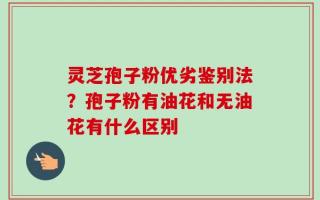 灵芝孢子粉优劣鉴别法？孢子粉有油花和无油花有什么区别