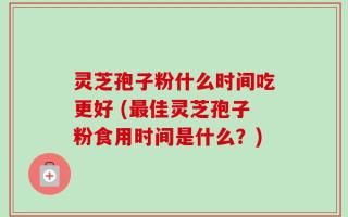 灵芝孢子粉什么时间吃更好 (最佳灵芝孢子粉食用时间是什么？)