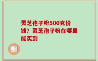 灵芝孢子粉500克价钱？灵芝孢子粉在哪里能买到