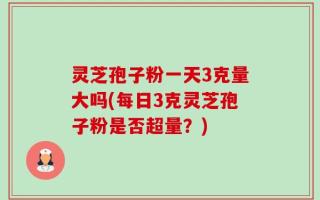 灵芝孢子粉一天3克量大吗(每日3克灵芝孢子粉是否超量？)