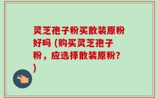 灵芝孢子粉买散装原粉好吗 (购买灵芝孢子粉，应选择散装原粉？)