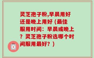 灵芝孢子粉,早晨用好还是晚上用好 (最佳服用时间：早晨或晚上？灵芝孢子粉选哪个时间服用最好？)