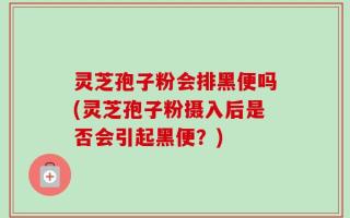 灵芝孢子粉会排黑便吗(灵芝孢子粉摄入后是否会引起黑便？)