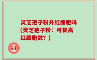 灵芝孢子粉升红细胞吗(灵芝孢子粉：可提高红细胞数？)