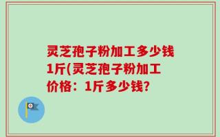 灵芝孢子粉加工多少钱1斤(灵芝孢子粉加工价格：1斤多少钱？