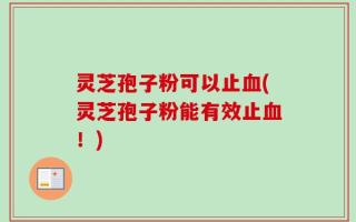 灵芝孢子粉可以止血(灵芝孢子粉能有效止血！)