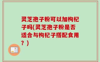 灵芝孢子粉可以加枸杞子吗(灵芝孢子粉是否适合与枸杞子搭配食用？)