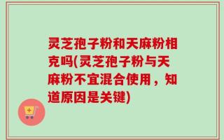 灵芝孢子粉和天麻粉相克吗(灵芝孢子粉与天麻粉不宜混合使用，知道原因是关键)