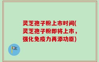 灵芝孢子粉上市时间(灵芝孢子粉即将上市，强化免疫力再添功臣)