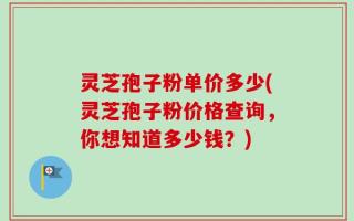 灵芝孢子粉单价多少(灵芝孢子粉价格查询，你想知道多少钱？)