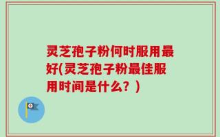 灵芝孢子粉何时服用最好(灵芝孢子粉最佳服用时间是什么？)