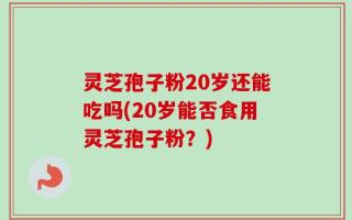 灵芝孢子粉20岁还能吃吗(20岁能否食用灵芝孢子粉？)