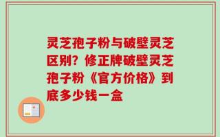 灵芝孢子粉与破壁灵芝区别？修正牌破壁灵芝孢子粉《官方价格》到底多少钱一盒