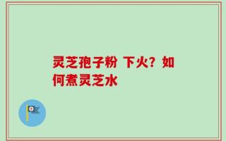 灵芝孢子粉 下火？如何煮灵芝水