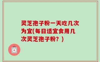 灵芝孢子粉一天吃几次为宜(每日适宜食用几次灵芝孢子粉？)