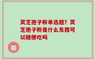 灵芝孢子粉单选题？灵芝孢子粉是什么东西可以随便吃吗