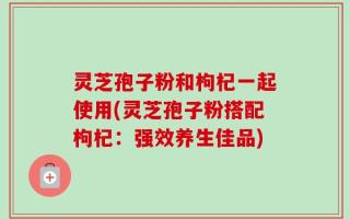 灵芝孢子粉和枸杞一起使用(灵芝孢子粉搭配枸杞：强效养生佳品)