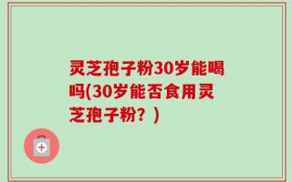 灵芝孢子粉30岁能喝吗(30岁能否食用灵芝孢子粉？)