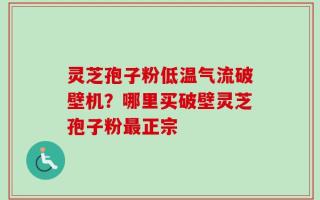 灵芝孢子粉低温气流破壁机？哪里买破壁灵芝孢子粉最正宗