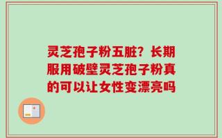 灵芝孢子粉五脏？长期服用破壁灵芝孢子粉真的可以让女性变漂亮吗