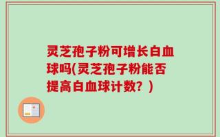 灵芝孢子粉可增长白血球吗(灵芝孢子粉能否提高白血球计数？)