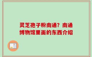 灵芝孢子粉南通？南通博物馆里面的东西介绍