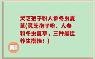灵芝孢子粉人参冬虫夏草(灵芝孢子粉、人参和冬虫夏草，三种最佳养生搭档！)