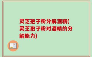 灵芝孢子粉分解酒精(灵芝孢子粉对酒精的分解能力)