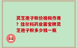 灵芝孢子粉价格和作用？佳尔科药业菌宝牌灵芝孢子粉多少钱一瓶