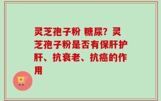 灵芝孢子粉 糖尿？灵芝孢子粉是否有保肝护肝、抗衰老、抗癌的作用