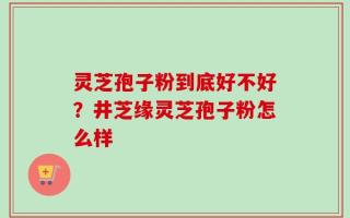 灵芝孢子粉到底好不好？井芝缘灵芝孢子粉怎么样