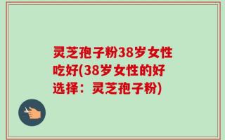 灵芝孢子粉38岁女性吃好(38岁女性的好选择：灵芝孢子粉)