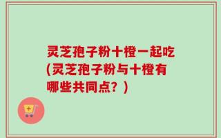 灵芝孢子粉十橙一起吃(灵芝孢子粉与十橙有哪些共同点？)