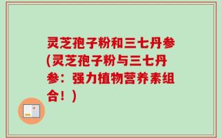 灵芝孢子粉和三七丹参(灵芝孢子粉与三七丹参：强力植物营养素组合！)