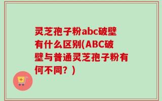 灵芝孢子粉abc破壁有什么区别(ABC破壁与普通灵芝孢子粉有何不同？)