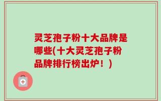 灵芝孢子粉十大品牌是哪些(十大灵芝孢子粉品牌排行榜出炉！)