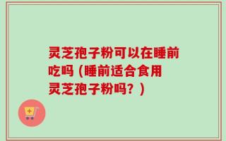 灵芝孢子粉可以在睡前吃吗 (睡前适合食用灵芝孢子粉吗？)