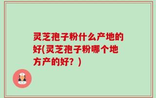 灵芝孢子粉什么产地的好(灵芝孢子粉哪个地方产的好？)