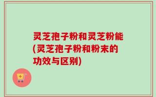 灵芝孢子粉和灵芝粉能(灵芝孢子粉和粉末的功效与区别)