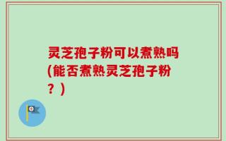 灵芝孢子粉可以煮熟吗(能否煮熟灵芝孢子粉？)