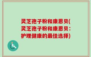 灵芝孢子粉和康恩贝(灵芝孢子粉和康恩贝：护理健康的最佳选择)