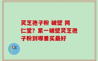 灵芝孢子粉 破壁 同仁堂？紫一破壁灵芝孢子粉到哪里买最好