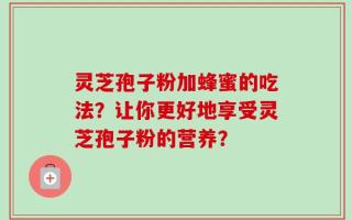 灵芝孢子粉加蜂蜜的吃法？让你更好地享受灵芝孢子粉的营养？