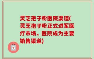 灵芝孢子粉医院渠道(灵芝孢子粉正式进军医疗市场，医院成为主要销售渠道)