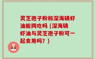 灵芝孢子粉和深海磷虾油能同吃吗 (深海磷虾油与灵芝孢子粉可一起食用吗？)