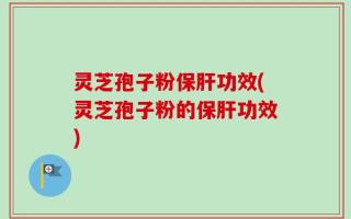 灵芝孢子粉保肝功效(灵芝孢子粉的保肝功效)