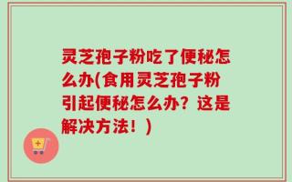 灵芝孢子粉吃了便秘怎么办(食用灵芝孢子粉引起便秘怎么办？这是解决方法！)