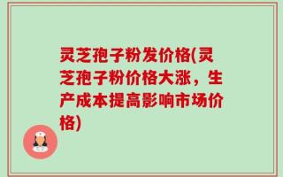 灵芝孢子粉发价格(灵芝孢子粉价格大涨，生产成本提高影响市场价格)