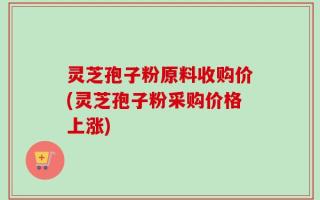 灵芝孢子粉原料收购价(灵芝孢子粉采购价格上涨)